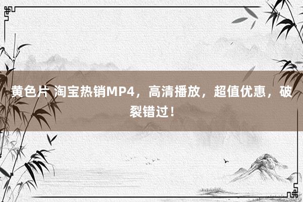 黄色片 淘宝热销MP4，高清播放，超值优惠，破裂错过！