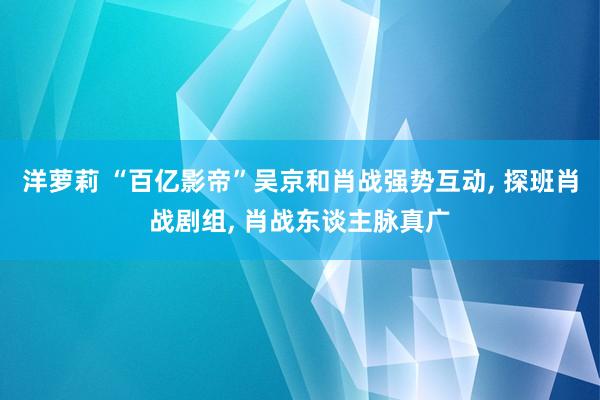 洋萝莉 “百亿影帝”吴京和肖战强势互动， 探班肖战剧组， 肖战东谈主脉真广