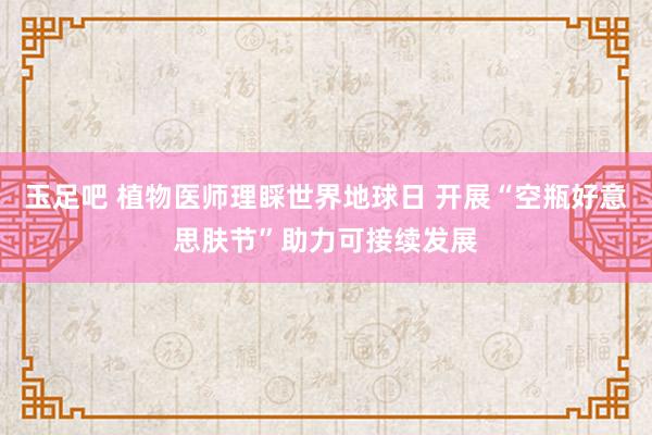 玉足吧 植物医师理睬世界地球日 开展“空瓶好意思肤节”助力可接续发展