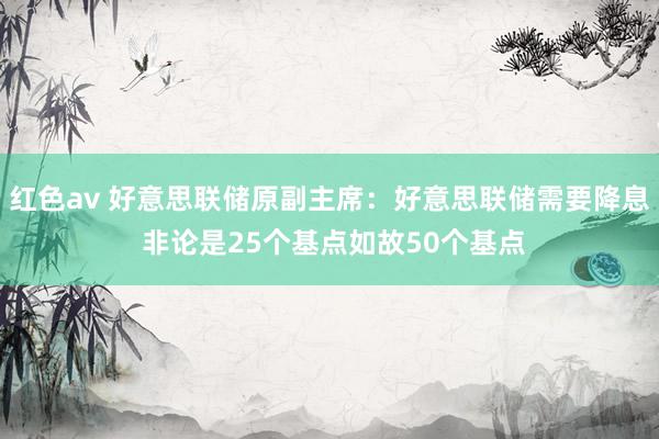 红色av 好意思联储原副主席：好意思联储需要降息 非论是25个基点如故50个基点