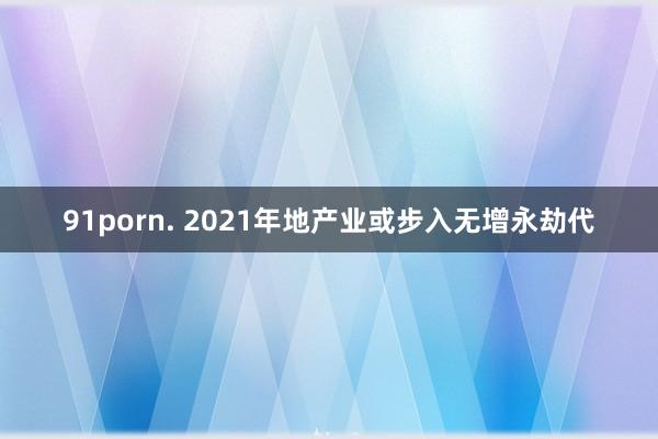 91porn. 2021年地产业或步入无增永劫代