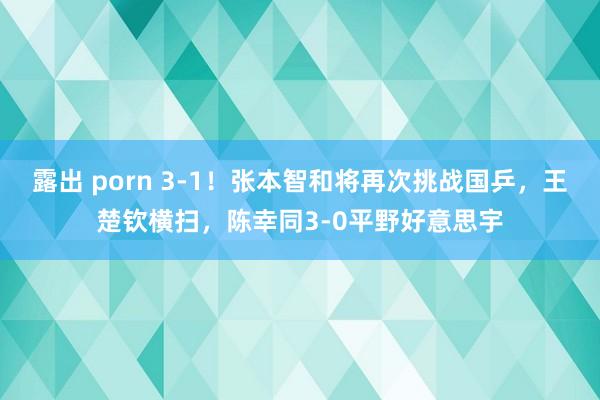 露出 porn 3-1！张本智和将再次挑战国乒，王楚钦横扫，陈幸同3-0平野好意思宇