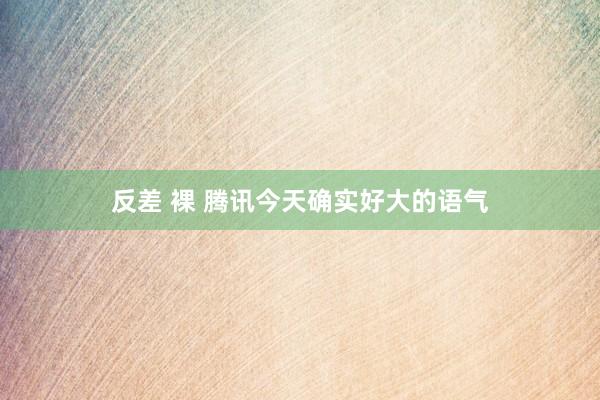 反差 裸 腾讯今天确实好大的语气