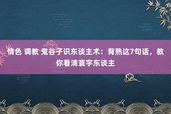 情色 调教 鬼谷子识东谈主术：背熟这7句话，教你看清寰宇东谈主