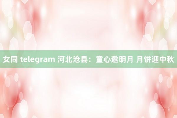 女同 telegram 河北沧县：童心邀明月 月饼迎中秋