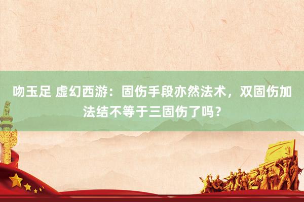 吻玉足 虚幻西游：固伤手段亦然法术，双固伤加法结不等于三固伤了吗？