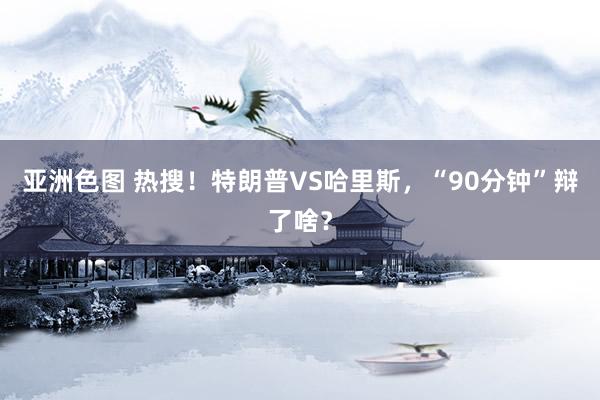 亚洲色图 热搜！特朗普VS哈里斯，“90分钟”辩了啥？