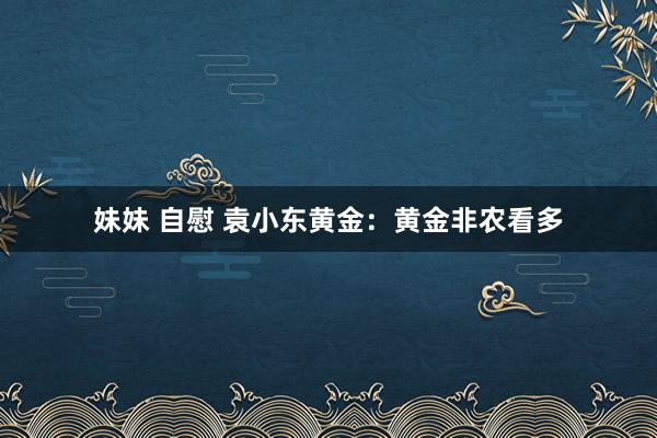 妹妹 自慰 袁小东黄金：黄金非农看多