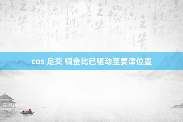 cos 足交 铜金比已驱动至要津位置