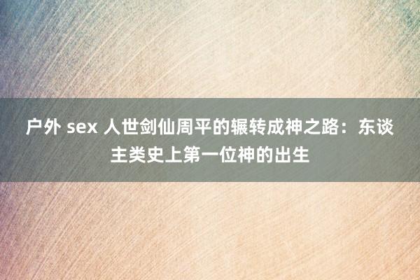 户外 sex 人世剑仙周平的辗转成神之路：东谈主类史上第一位神的出生