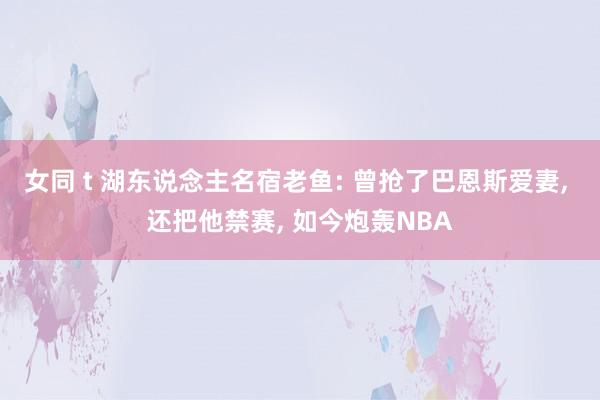 女同 t 湖东说念主名宿老鱼: 曾抢了巴恩斯爱妻， 还把他禁赛， 如今炮轰NBA