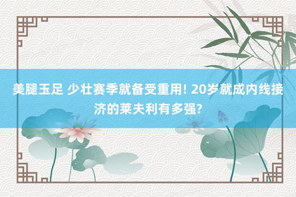 美腿玉足 少壮赛季就备受重用! 20岁就成内线接济的莱夫利有多强?