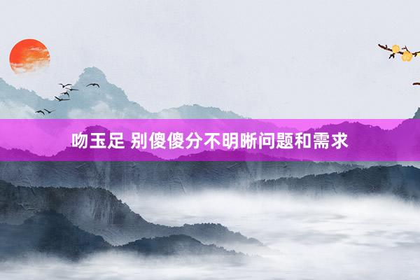 吻玉足 别傻傻分不明晰问题和需求