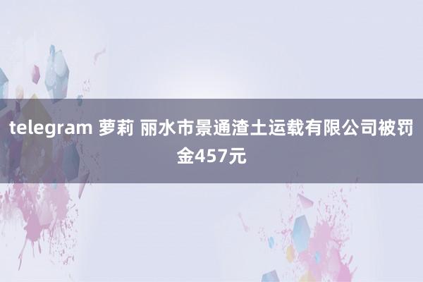 telegram 萝莉 丽水市景通渣土运载有限公司被罚金457元