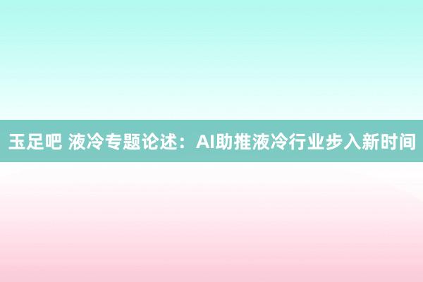 玉足吧 液冷专题论述：AI助推液冷行业步入新时间