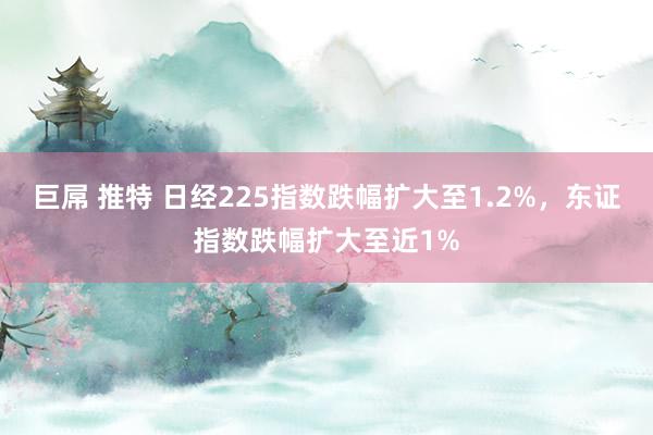 巨屌 推特 日经225指数跌幅扩大至1.2%，东证指数跌幅扩大至近1%