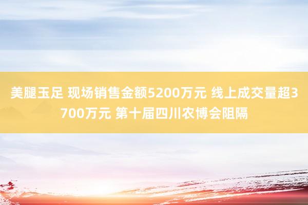 美腿玉足 现场销售金额5200万元 线上成交量超3700万元 第十届四川农博会阻隔