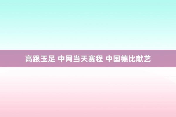 高跟玉足 中网当天赛程 中国德比献艺