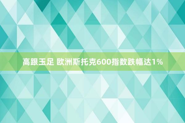 高跟玉足 欧洲斯托克600指数跌幅达1%