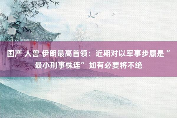 国产 人兽 伊朗最高首领：近期对以军事步履是“最小刑事株连” 如有必要将不绝