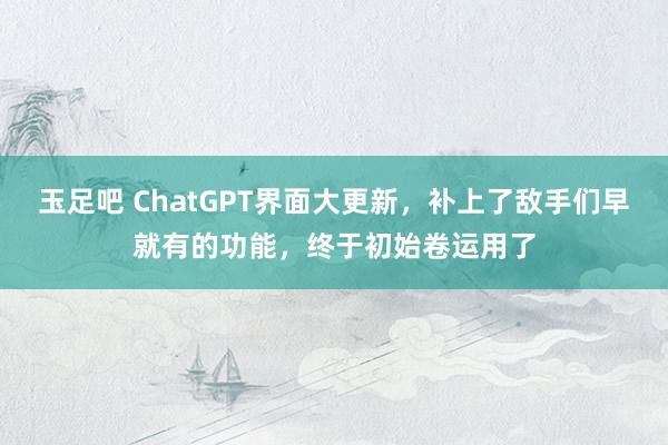 玉足吧 ChatGPT界面大更新，补上了敌手们早就有的功能，终于初始卷运用了