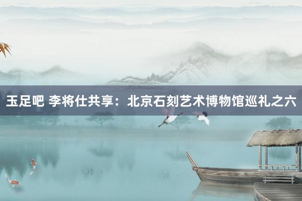 玉足吧 李将仕共享：北京石刻艺术博物馆巡礼之六