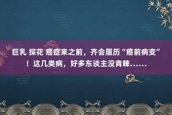 巨乳 探花 癌症来之前，齐会履历“癌前病变”！这几类病，好多东谈主没青睐……