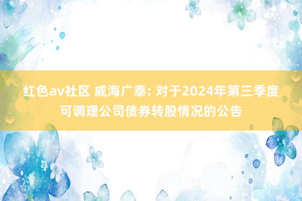 红色av社区 威海广泰: 对于2024年第三季度可调理公司债券转股情况的公告