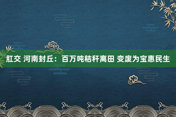 肛交 河南封丘：百万吨秸秆离田 变废为宝惠民生