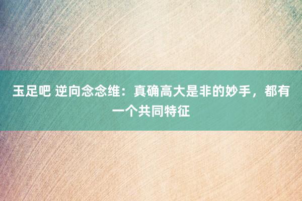 玉足吧 逆向念念维：真确高大是非的妙手，都有一个共同特征