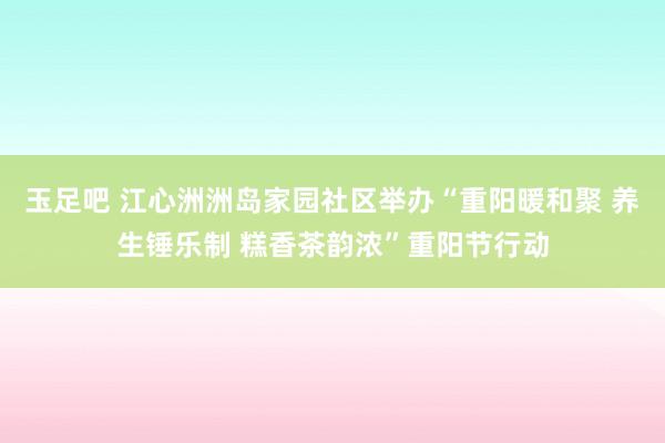 玉足吧 江心洲洲岛家园社区举办“重阳暖和聚 养生锤乐制 糕香茶韵浓”重阳节行动