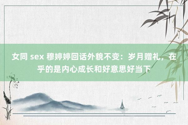 女同 sex 穆婷婷回话外貌不变：岁月赠礼，在乎的是内心成长和好意思好当下