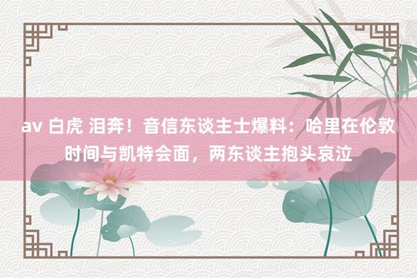 av 白虎 泪奔！音信东谈主士爆料：哈里在伦敦时间与凯特会面，两东谈主抱头哀泣