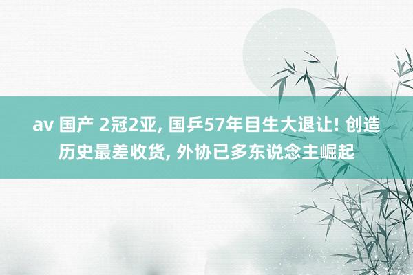 av 国产 2冠2亚， 国乒57年目生大退让! 创造历史最差收货， 外协已多东说念主崛起