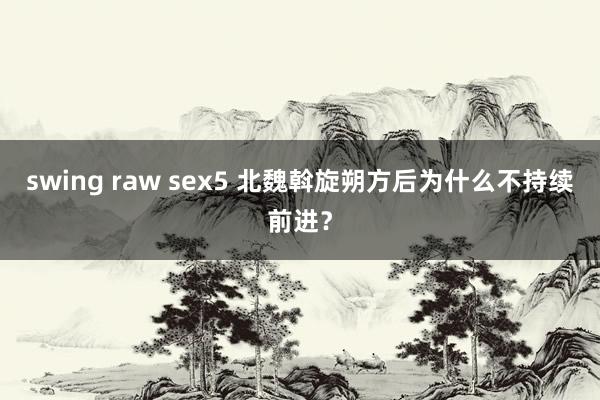 swing raw sex5 北魏斡旋朔方后为什么不持续前进？