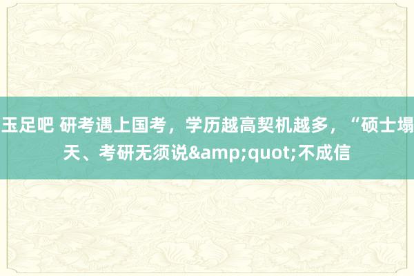 玉足吧 研考遇上国考，学历越高契机越多，“硕士塌天、考研无须说&quot;不成信