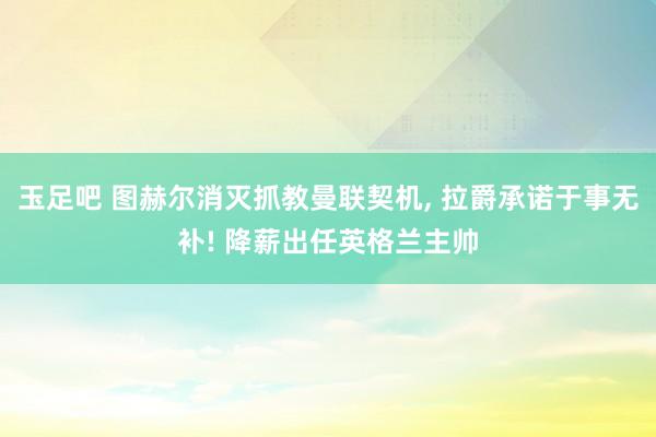 玉足吧 图赫尔消灭抓教曼联契机， 拉爵承诺于事无补! 降薪出任英格兰主帅