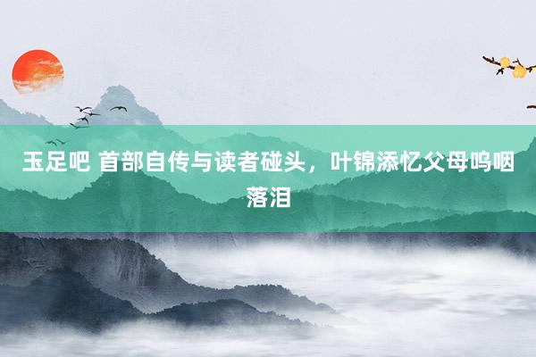 玉足吧 首部自传与读者碰头，叶锦添忆父母呜咽落泪