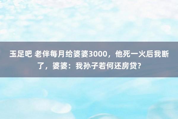 玉足吧 老伴每月给婆婆3000，他死一火后我断了，婆婆：我孙子若何还房贷？