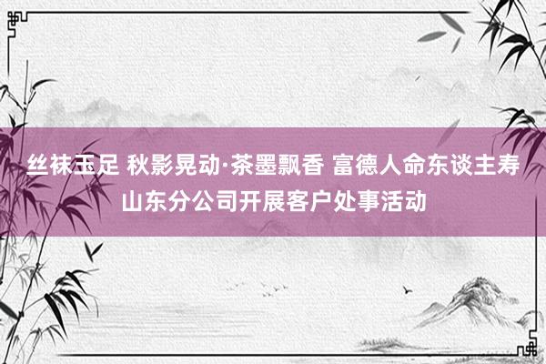 丝袜玉足 秋影晃动·茶墨飘香 富德人命东谈主寿山东分公司开展客户处事活动