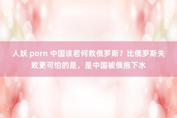 人妖 porn 中国该若何救俄罗斯？比俄罗斯失败更可怕的是，是中国被俄拖下水