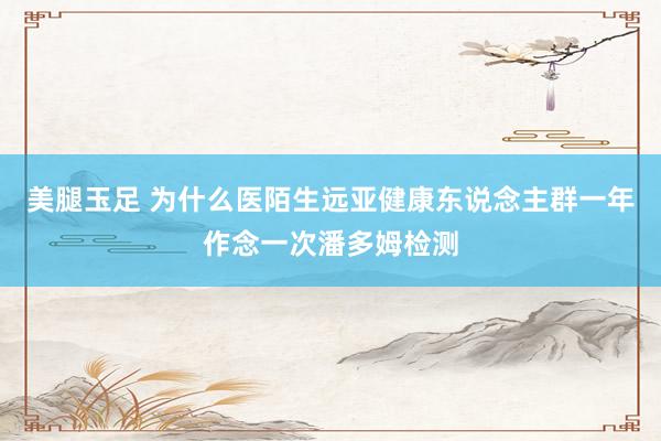 美腿玉足 为什么医陌生远亚健康东说念主群一年作念一次潘多姆检测