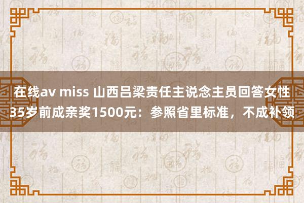 在线av miss 山西吕梁责任主说念主员回答女性35岁前成亲奖1500元：参照省里标准，不成补领