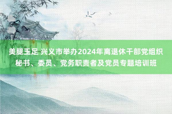 美腿玉足 兴义市举办2024年离退休干部党组织秘书、委员、党务职责者及党员专题培训班