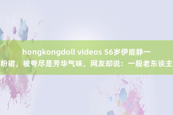 hongkongdoll videos 56岁伊能静一袭粉裙，被夸尽是芳华气味，网友却说：一股老东谈主味