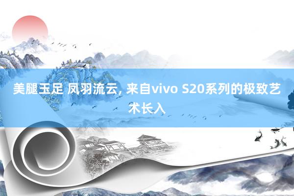美腿玉足 凤羽流云， 来自vivo S20系列的极致艺术长入