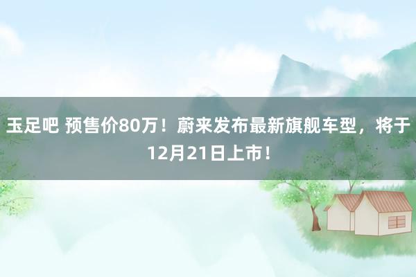 玉足吧 预售价80万！蔚来发布最新旗舰车型，将于12月21日上市！
