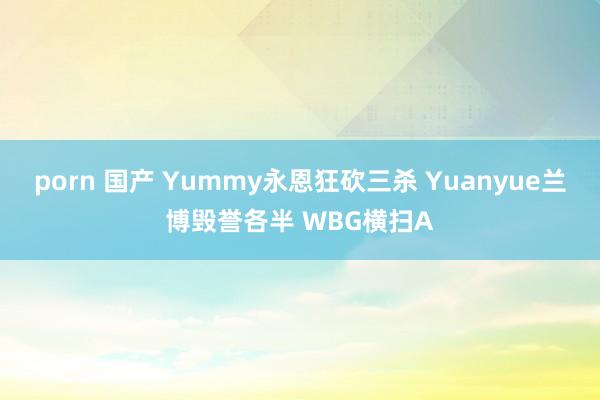 porn 国产 Yummy永恩狂砍三杀 Yuanyue兰博毁誉各半 WBG横扫A
