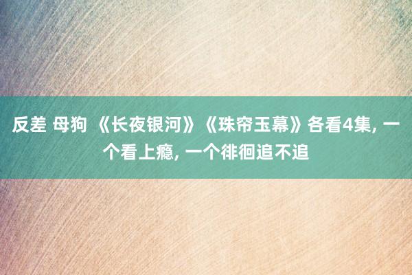 反差 母狗 《长夜银河》《珠帘玉幕》各看4集， 一个看上瘾， 一个徘徊追不追