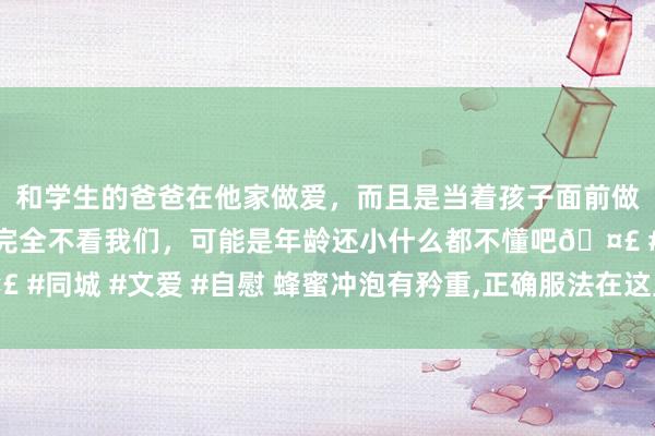 和学生的爸爸在他家做爱，而且是当着孩子面前做爱，太刺激了，孩子完全不看我们，可能是年龄还小什么都不懂吧🤣 #同城 #文爱 #自慰 蜂蜜冲泡有矜重，正确服法在这里!错一步齐可能泡坏